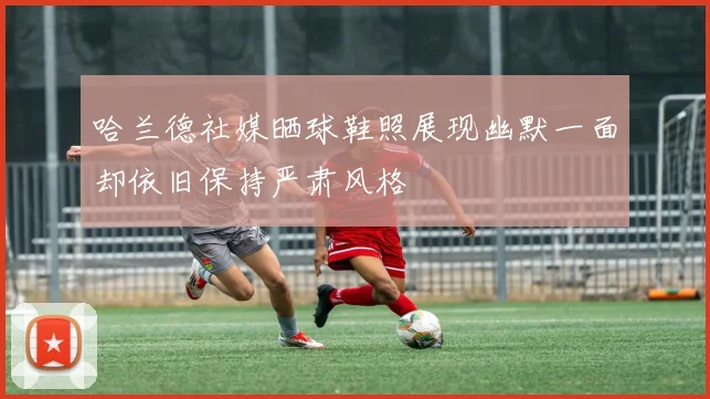 哈兰德社媒晒球鞋照展现幽默一面却依旧保持严肃风格
