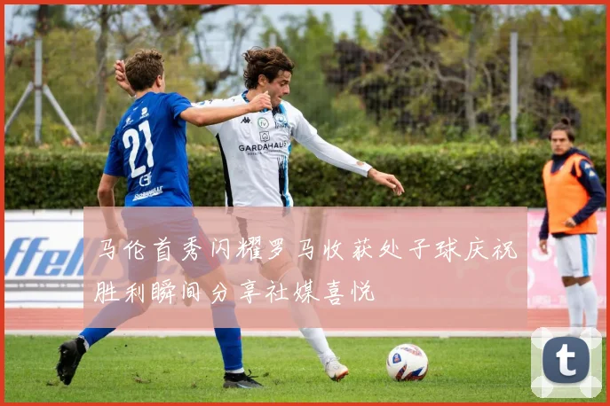 马伦首秀闪耀罗马收获处子球庆祝胜利瞬间分享社媒喜悦
