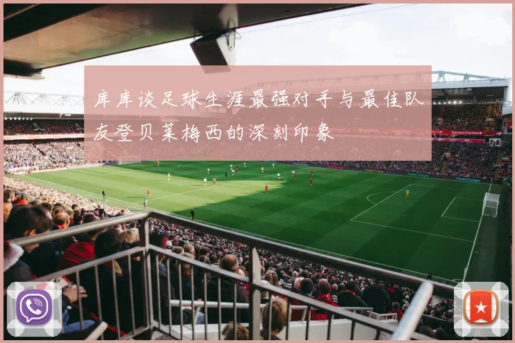库库谈足球生涯最强对手与最佳队友登贝莱梅西的深刻印象