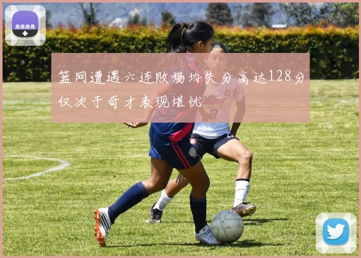 篮网遭遇六连败场均失分高达128分仅次于奇才表现堪忧