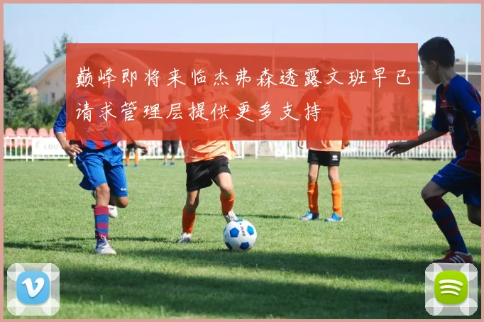 巅峰即将来临杰弗森透露文班早已请求管理层提供更多支持