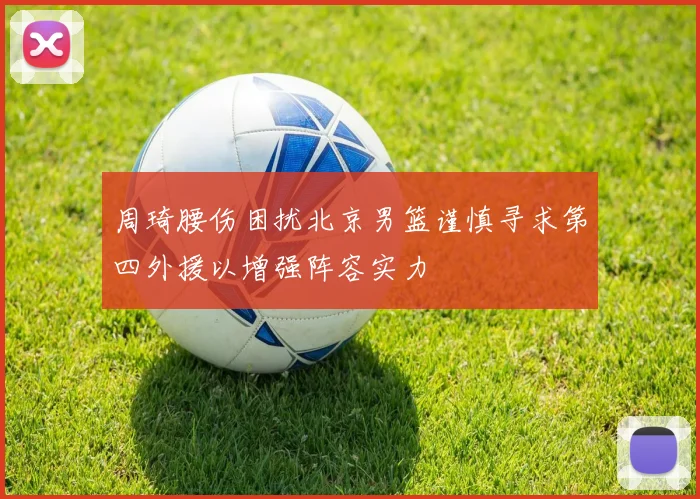 周琦腰伤困扰北京男篮谨慎寻求第四外援以增强阵容实力