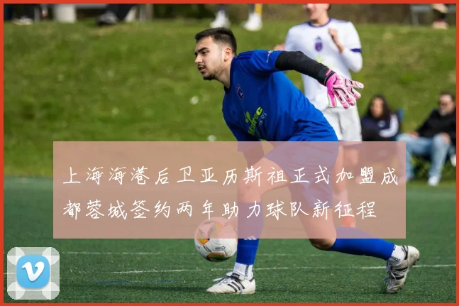 上海海港后卫亚历斯祖正式加盟成都蓉城签约两年助力球队新征程