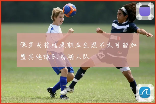 保罗或将结束职业生涯不太可能加盟其他球队或湖人队