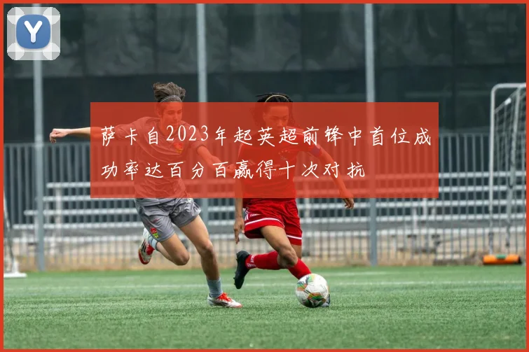 萨卡自2023年起英超前锋中首位成功率达百分百赢得十次对抗