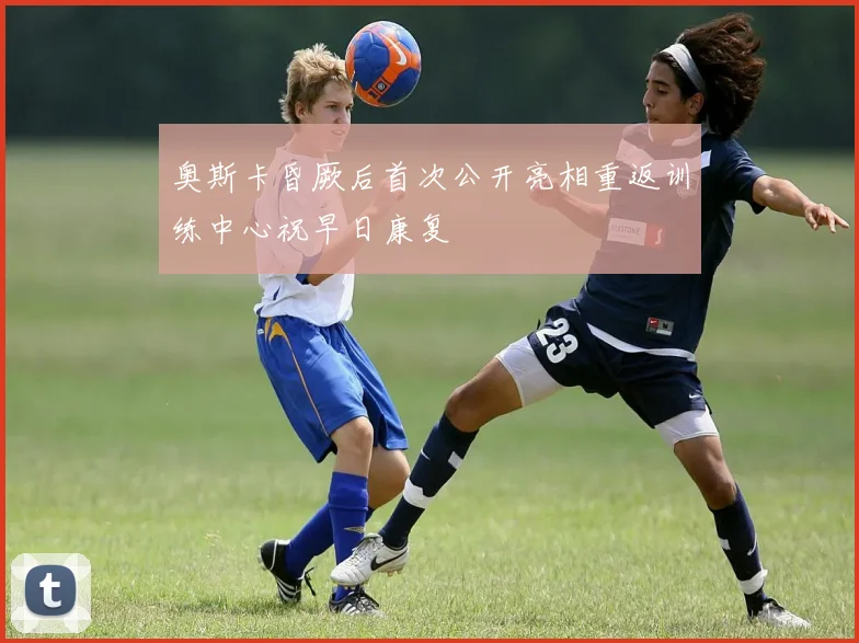 奥斯卡昏厥后首次公开亮相重返训练中心祝早日康复