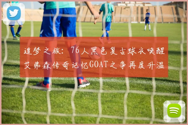 追梦之旅：76人黑色复古球衣唤醒艾弗森传奇记忆GOAT之争再度升温