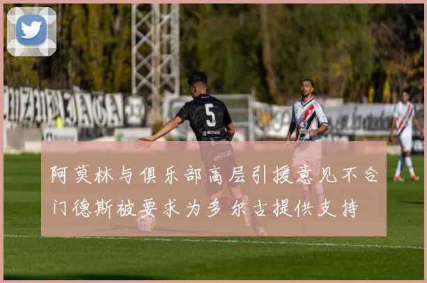 阿莫林与俱乐部高层引援意见不合门德斯被要求为多尔古提供支持