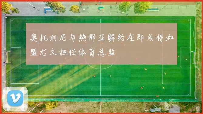 奥托利尼与热那亚解约在即或将加盟尤文担任体育总监
