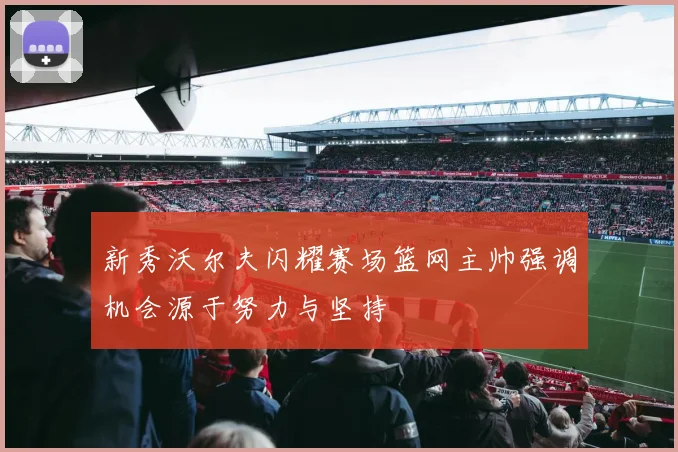 新秀沃尔夫闪耀赛场篮网主帅强调机会源于努力与坚持