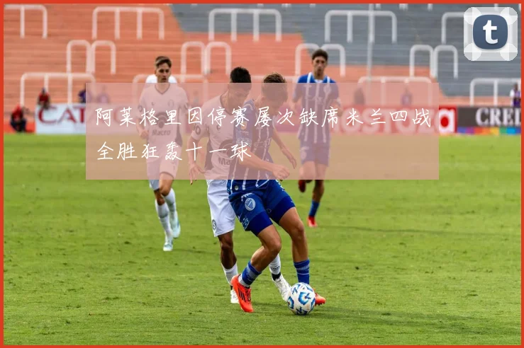 阿莱格里因停赛屡次缺席米兰四战全胜狂轰十一球