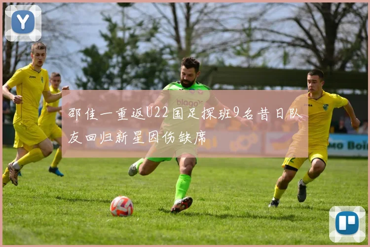 邵佳一重返U22国足探班9名昔日队友回归新星因伤缺席