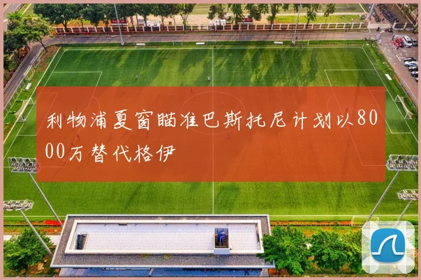 利物浦夏窗瞄准巴斯托尼计划以8000万替代格伊