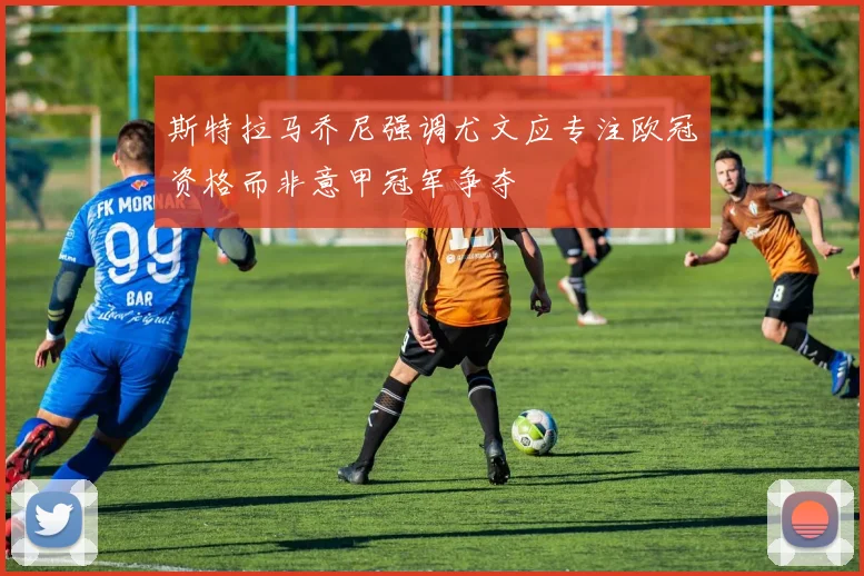 斯特拉马乔尼强调尤文应专注欧冠资格而非意甲冠军争夺