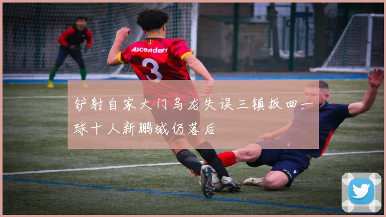 铲射自家大门乌龙失误三镇扳回一球十人新鹏城仍落后