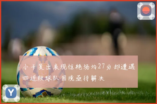 小卡复出表现惊艳场均27分却遭遇四连败球队困境亟待解决