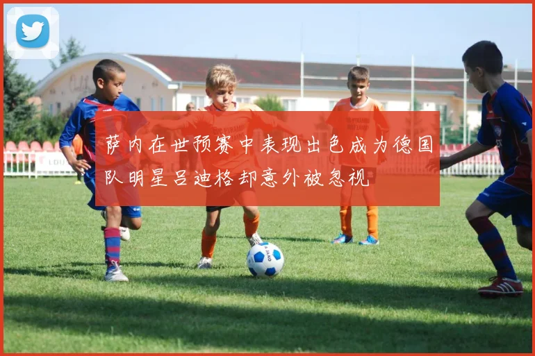 萨内在世预赛中表现出色成为德国队明星吕迪格却意外被忽视