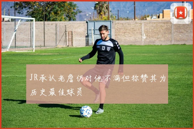 JR承认老詹仍对他不满但称赞其为历史最佳球员