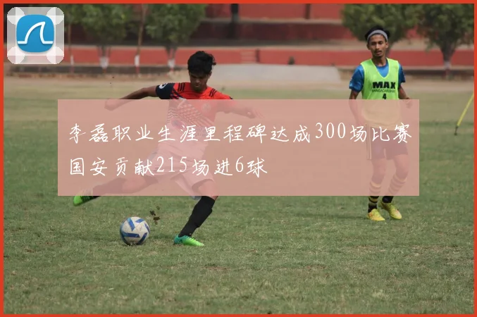 李磊职业生涯里程碑达成300场比赛国安贡献215场进6球