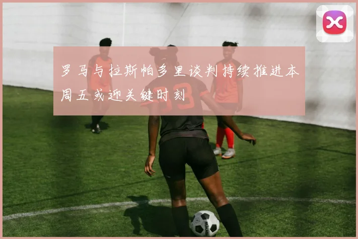 罗马与拉斯帕多里谈判持续推进本周五或迎关键时刻