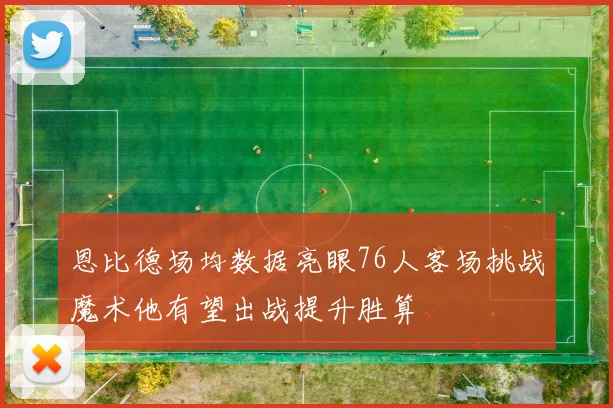 恩比德场均数据亮眼76人客场挑战魔术他有望出战提升胜算