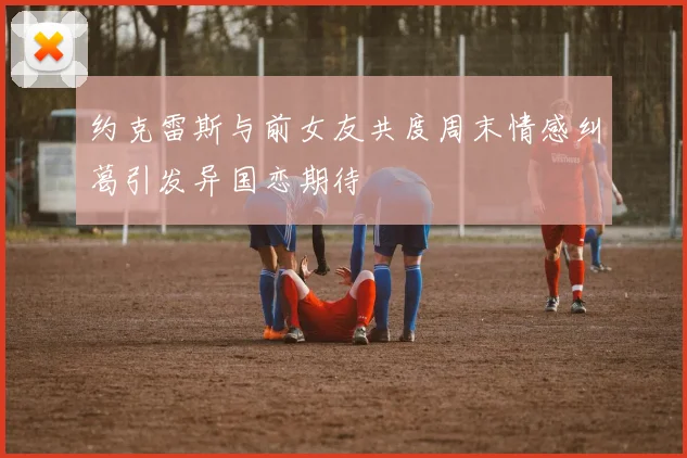 约克雷斯与前女友共度周末情感纠葛引发异国恋期待