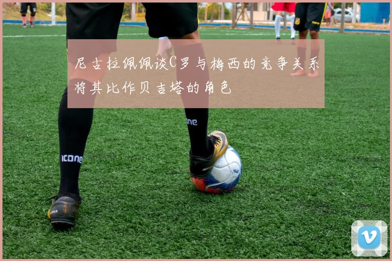 尼古拉佩佩谈C罗与梅西的竞争关系将其比作贝吉塔的角色