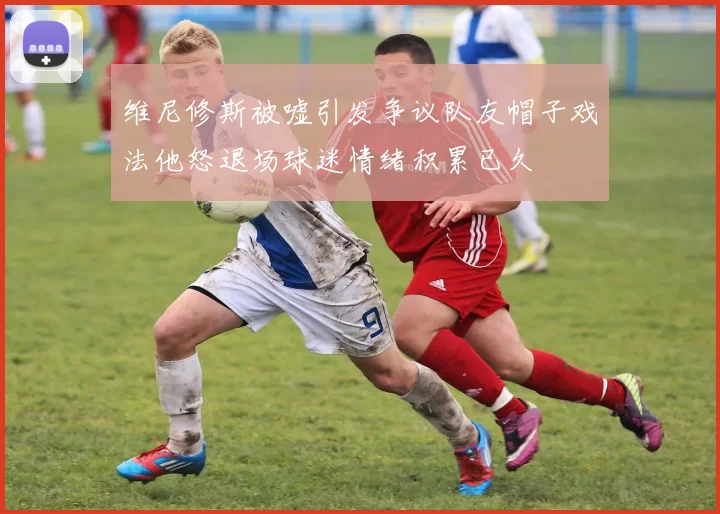 维尼修斯被嘘引发争议队友帽子戏法他怒退场球迷情绪积累已久