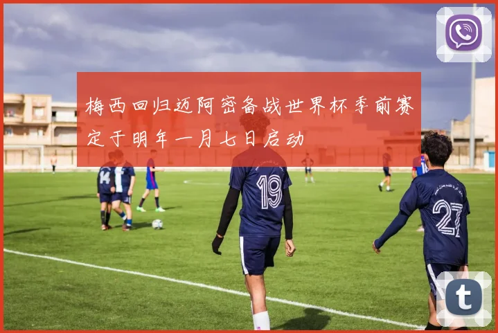 梅西回归迈阿密备战世界杯季前赛定于明年一月七日启动
