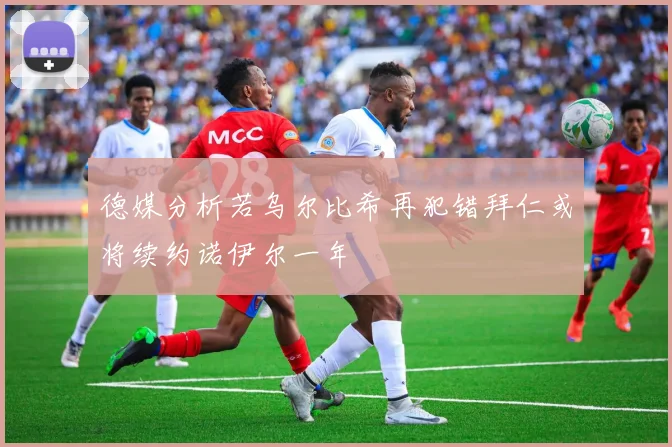 德媒分析若乌尔比希再犯错拜仁或将续约诺伊尔一年