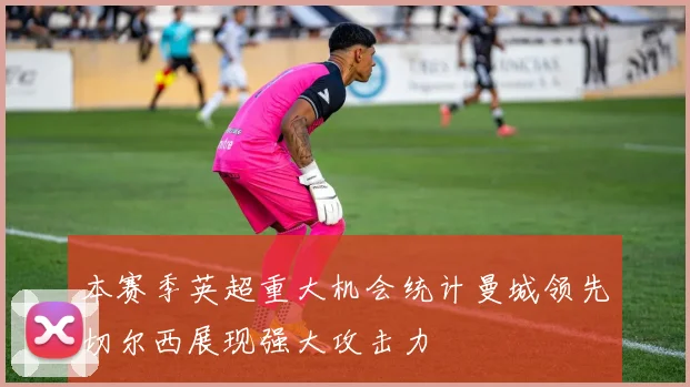 本赛季英超重大机会统计曼城领先切尔西展现强大攻击力
