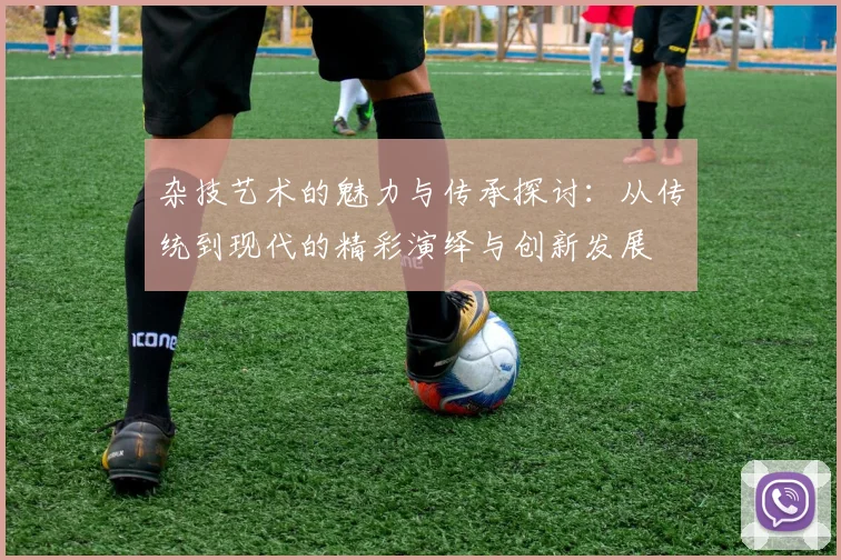 杂技艺术的魅力与传承探讨：从传统到现代的精彩演绎与创新发展