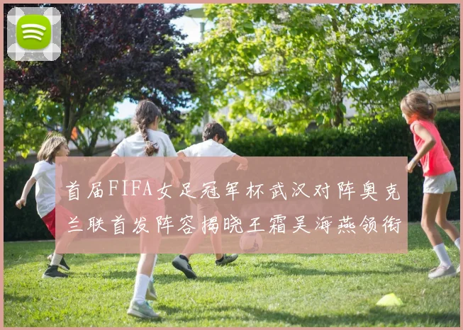 首届FIFA女足冠军杯武汉对阵奥克兰联首发阵容揭晓王霜吴海燕领衔出战